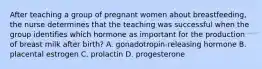 After teaching a group of pregnant women about breastfeeding, the nurse determines that the teaching was successful when the group identifies which hormone as important for the production of breast milk after birth? A. gonadotropin-releasing hormone B. placental estrogen C. prolactin D. progesterone