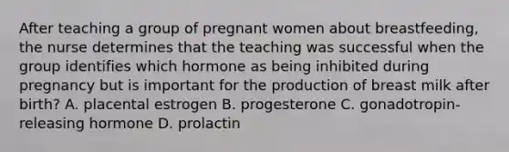 After teaching a group of pregnant women about breastfeeding, the nurse determines that the teaching was successful when the group identifies which hormone as being inhibited during pregnancy but is important for the production of breast milk after birth? A. placental estrogen B. progesterone C. gonadotropin-releasing hormone D. prolactin