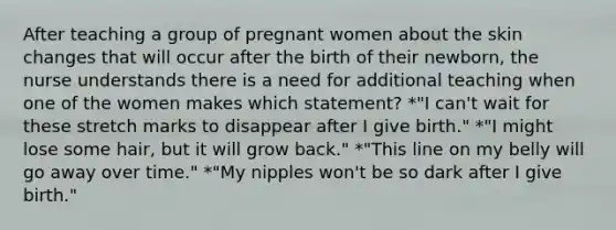 After teaching a group of pregnant women about the skin changes that will occur after the birth of their newborn, the nurse understands there is a need for additional teaching when one of the women makes which statement? *"I can't wait for these stretch marks to disappear after I give birth." *"I might lose some hair, but it will grow back." *"This line on my belly will go away over time." *"My nipples won't be so dark after I give birth."