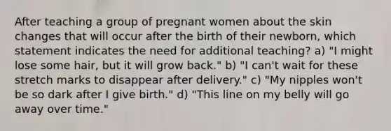 After teaching a group of pregnant women about the skin changes that will occur after the birth of their newborn, which statement indicates the need for additional teaching? a) "I might lose some hair, but it will grow back." b) "I can't wait for these stretch marks to disappear after delivery." c) "My nipples won't be so dark after I give birth." d) "This line on my belly will go away over time."