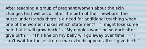 After teaching a group of pregnant women about the skin changes that will occur after the birth of their newborn, the nurse understands there is a need for additional teaching when one of the women makes which statement? - "I might lose some hair, but it will grow back." - "My nipples won't be so dark after I give birth." - "This line on my belly will go away over time." - "I can't wait for these stretch marks to disappear after I give birth."