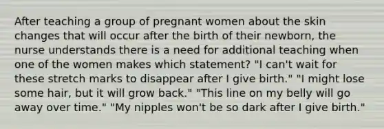 After teaching a group of pregnant women about the skin changes that will occur after the birth of their newborn, the nurse understands there is a need for additional teaching when one of the women makes which statement? "I can't wait for these stretch marks to disappear after I give birth." "I might lose some hair, but it will grow back." "This line on my belly will go away over time." "My nipples won't be so dark after I give birth."