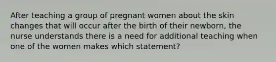 After teaching a group of pregnant women about the skin changes that will occur after the birth of their newborn, the nurse understands there is a need for additional teaching when one of the women makes which statement?