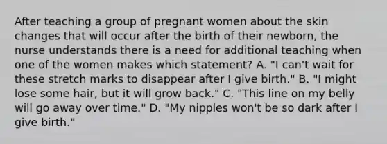 After teaching a group of pregnant women about the skin changes that will occur after the birth of their newborn, the nurse understands there is a need for additional teaching when one of the women makes which statement? A. "I can't wait for these stretch marks to disappear after I give birth." B. "I might lose some hair, but it will grow back." C. "This line on my belly will go away over time." D. "My nipples won't be so dark after I give birth."