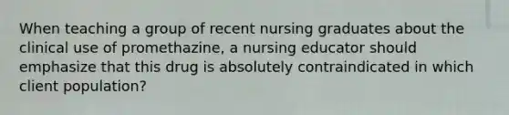 When teaching a group of recent nursing graduates about the clinical use of promethazine, a nursing educator should emphasize that this drug is absolutely contraindicated in which client population?