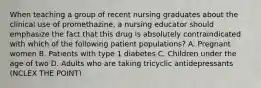 When teaching a group of recent nursing graduates about the clinical use of promethazine, a nursing educator should emphasize the fact that this drug is absolutely contraindicated with which of the following patient populations? A. Pregnant women B. Patients with type 1 diabetes C. Children under the age of two D. Adults who are taking tricyclic antidepressants (NCLEX THE POINT)