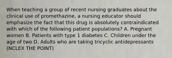 When teaching a group of recent nursing graduates about the clinical use of promethazine, a nursing educator should emphasize the fact that this drug is absolutely contraindicated with which of the following patient populations? A. Pregnant women B. Patients with type 1 diabetes C. Children under the age of two D. Adults who are taking tricyclic antidepressants (NCLEX THE POINT)