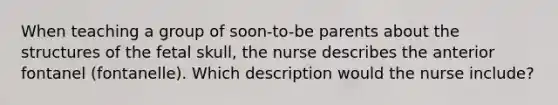 When teaching a group of soon-to-be parents about the structures of the fetal skull, the nurse describes the anterior fontanel (fontanelle). Which description would the nurse include?