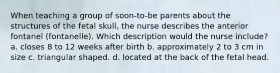 When teaching a group of soon-to-be parents about the structures of the fetal skull, the nurse describes the anterior fontanel (fontanelle). Which description would the nurse include? a. closes 8 to 12 weeks after birth b. approximately 2 to 3 cm in size c. triangular shaped. d. located at the back of the fetal head.