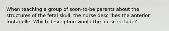 When teaching a group of soon-to-be parents about the structures of the fetal skull, the nurse describes the anterior fontanelle. Which description would the nurse include?