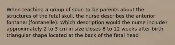 When teaching a group of soon-to-be parents about the structures of the fetal skull, the nurse describes the anterior fontanel (fontanelle). Which description would the nurse include? approximately 2 to 3 cm in size closes 8 to 12 weeks after birth triangular shape located at the back of the fetal head