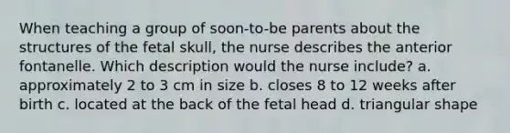 When teaching a group of soon-to-be parents about the structures of the fetal skull, the nurse describes the anterior fontanelle. Which description would the nurse include? a. approximately 2 to 3 cm in size b. closes 8 to 12 weeks after birth c. located at the back of the fetal head d. triangular shape