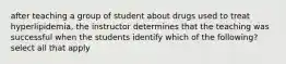 after teaching a group of student about drugs used to treat hyperlipidemia, the instructor determines that the teaching was successful when the students identify which of the following? select all that apply