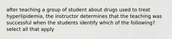 after teaching a group of student about drugs used to treat hyperlipidemia, the instructor determines that the teaching was successful when the students identify which of the following? select all that apply