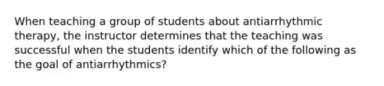 When teaching a group of students about antiarrhythmic therapy, the instructor determines that the teaching was successful when the students identify which of the following as the goal of antiarrhythmics?