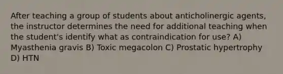 After teaching a group of students about anticholinergic agents, the instructor determines the need for additional teaching when the student's identify what as contraindication for use? A) Myasthenia gravis B) Toxic megacolon C) Prostatic hypertrophy D) HTN