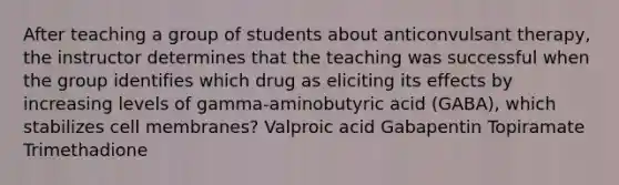 After teaching a group of students about anticonvulsant therapy, the instructor determines that the teaching was successful when the group identifies which drug as eliciting its effects by increasing levels of gamma-aminobutyric acid (GABA), which stabilizes cell membranes? Valproic acid Gabapentin Topiramate Trimethadione