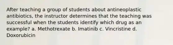 After teaching a group of students about antineoplastic antibiotics, the instructor determines that the teaching was successful when the students identify which drug as an example? a. Methotrexate b. Imatinib c. Vincristine d. Doxorubicin