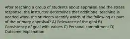 After teaching a group of students about appraisal and the stress response, the instructor determines that additional teaching is needed when the students identify which of the following as part of the primary appraisal? A) Relevance of the goal B) Consistency of goal with values C) Personal commitment D) Outcome explanation