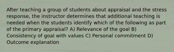 After teaching a group of students about appraisal and the stress response, the instructor determines that additional teaching is needed when the students identify which of the following as part of the primary appraisal? A) Relevance of the goal B) Consistency of goal with values C) Personal commitment D) Outcome explanation