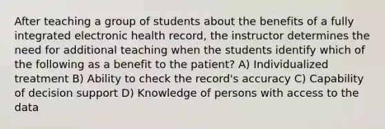 After teaching a group of students about the benefits of a fully integrated electronic health record, the instructor determines the need for additional teaching when the students identify which of the following as a benefit to the patient? A) Individualized treatment B) Ability to check the record's accuracy C) Capability of decision support D) Knowledge of persons with access to the data