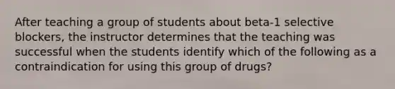 After teaching a group of students about beta-1 selective blockers, the instructor determines that the teaching was successful when the students identify which of the following as a contraindication for using this group of drugs?