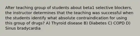 After teaching group of students about beta1 selective blockers, the instructor determines that the teaching was successful when the students identify what absolute contraindication for using this group of drugs? A) Thyroid disease B) Diabetes C) COPD D) Sinus bradycardia