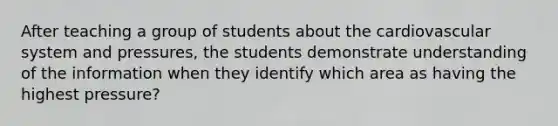 After teaching a group of students about the cardiovascular system and pressures, the students demonstrate understanding of the information when they identify which area as having the highest pressure?