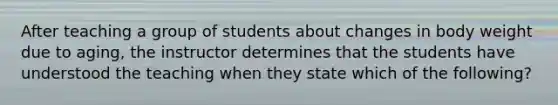 After teaching a group of students about changes in body weight due to aging, the instructor determines that the students have understood the teaching when they state which of the following?