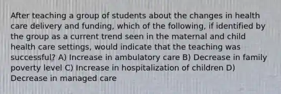 After teaching a group of students about the changes in health care delivery and funding, which of the following, if identified by the group as a current trend seen in the maternal and child health care settings, would indicate that the teaching was successful? A) Increase in ambulatory care B) Decrease in family poverty level C) Increase in hospitalization of children D) Decrease in managed care