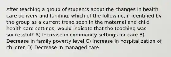 After teaching a group of students about the changes in health care delivery and funding, which of the following, if identified by the group as a current trend seen in the maternal and child health care settings, would indicate that the teaching was successful? A) Increase in community settings for care B) Decrease in family poverty level C) Increase in hospitalization of children D) Decrease in managed care