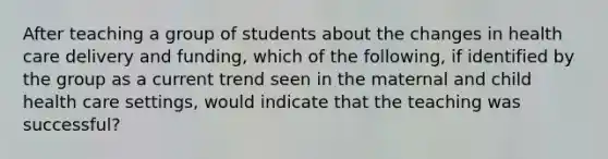 After teaching a group of students about the changes in health care delivery and funding, which of the following, if identified by the group as a current trend seen in the maternal and child health care settings, would indicate that the teaching was successful?