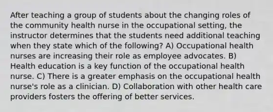 After teaching a group of students about the changing roles of the community health nurse in the occupational setting, the instructor determines that the students need additional teaching when they state which of the following? A) Occupational health nurses are increasing their role as employee advocates. B) Health education is a key function of the occupational health nurse. C) There is a greater emphasis on the occupational health nurse's role as a clinician. D) Collaboration with other health care providers fosters the offering of better services.