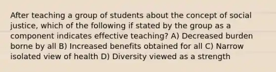 After teaching a group of students about the concept of social justice, which of the following if stated by the group as a component indicates effective teaching? A) Decreased burden borne by all B) Increased benefits obtained for all C) Narrow isolated view of health D) Diversity viewed as a strength