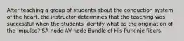 After teaching a group of students about the conduction system of the heart, the instructor determines that the teaching was successful when the students identify what as the origination of the impulse? SA node AV node Bundle of His Purkinje fibers