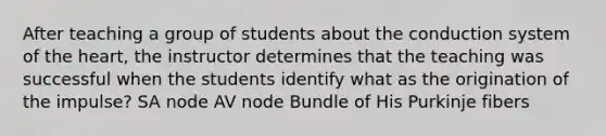 After teaching a group of students about the conduction system of <a href='https://www.questionai.com/knowledge/kya8ocqc6o-the-heart' class='anchor-knowledge'>the heart</a>, the instructor determines that the teaching was successful when the students identify what as the origination of the impulse? SA node AV node Bundle of His Purkinje fibers