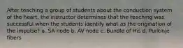 After teaching a group of students about the conduction system of the heart, the instructor determines that the teaching was successful when the students identify what as the origination of the impulse? a. SA node b. AV node c. Bundle of His d. Purkinje fibers