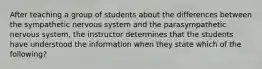 After teaching a group of students about the differences between the sympathetic nervous system and the parasympathetic nervous system, the instructor determines that the students have understood the information when they state which of the following?