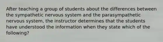 After teaching a group of students about the differences between the sympathetic nervous system and the parasympathetic nervous system, the instructor determines that the students have understood the information when they state which of the following?