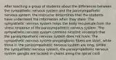 After teaching a group of students about the differences between the sympathetic nervous system and the parasympathetic nervous system, the instructor determines that the students have understood the information when they state: The sympathetic nervous system helps the body recuperate from the stress response of the parasympathetic nervous system. The sympathetic nervous system contains nicotinic receptors that the parasympathetic nervous system does not have. The sympathetic nervous system preganglionic fibers are short, while those in the parasympathetic nervous system are long. Unlike the sympathetic nervous system, the parasympathetic nervous system ganglia are located in chains along the spinal cord.