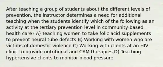 After teaching a group of students about the different levels of prevention, the instructor determines a need for additional teaching when the students identify which of the following as an activity at the tertiary prevention level in community-based health care? A) Teaching women to take folic acid supplements to prevent neural tube defects B) Working with women who are victims of domestic violence C) Working with clients at an HIV clinic to provide nutritional and CAM therapies D) Teaching hypertensive clients to monitor blood pressure