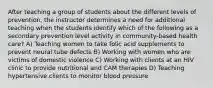 After teaching a group of students about the different levels of prevention, the instructor determines a need for additional teaching when the students identify which of the following as a secondary prevention level activity in community-based health care? A) Teaching women to take folic acid supplements to prevent neural tube defects B) Working with women who are victims of domestic violence C) Working with clients at an HIV clinic to provide nutritional and CAM therapies D) Teaching hypertensive clients to monitor blood pressure
