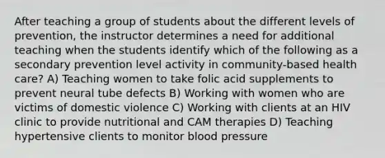 After teaching a group of students about the different levels of prevention, the instructor determines a need for additional teaching when the students identify which of the following as a secondary prevention level activity in community-based health care? A) Teaching women to take folic acid supplements to prevent neural tube defects B) Working with women who are victims of domestic violence C) Working with clients at an HIV clinic to provide nutritional and CAM therapies D) Teaching hypertensive clients to monitor blood pressure