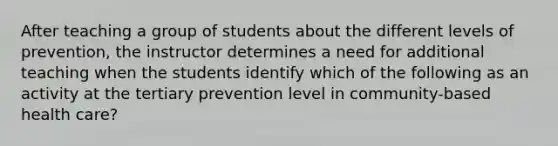 After teaching a group of students about the different levels of prevention, the instructor determines a need for additional teaching when the students identify which of the following as an activity at the tertiary prevention level in community-based health care?