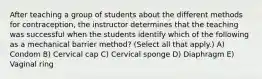 After teaching a group of students about the different methods for contraception, the instructor determines that the teaching was successful when the students identify which of the following as a mechanical barrier method? (Select all that apply.) A) Condom B) Cervical cap C) Cervical sponge D) Diaphragm E) Vaginal ring