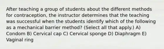 After teaching a group of students about the different methods for contraception, the instructor determines that the teaching was successful when the students identify which of the following as a mechanical barrier method? (Select all that apply.) A) Condom B) Cervical cap C) Cervical sponge D) Diaphragm E) Vaginal ring