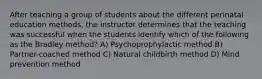 After teaching a group of students about the different perinatal education methods, the instructor determines that the teaching was successful when the students identify which of the following as the Bradley method? A) Psychoprophylactic method B) Partner-coached method C) Natural childbirth method D) Mind prevention method