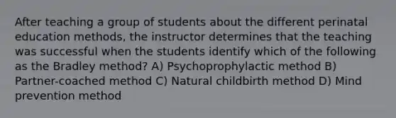 After teaching a group of students about the different perinatal education methods, the instructor determines that the teaching was successful when the students identify which of the following as the Bradley method? A) Psychoprophylactic method B) Partner-coached method C) Natural childbirth method D) Mind prevention method