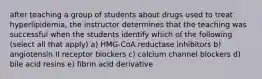 after teaching a group of students about drugs used to treat hyperlipidemia, the instructor determines that the teaching was successful when the students identify which of the following (select all that apply) a) HMG-CoA reductase inhibitors b) angiotensin II receptor blockers c) calcium channel blockers d) bile acid resins e) fibrin acid derivative