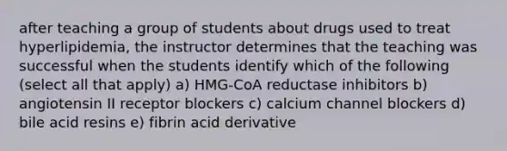 after teaching a group of students about drugs used to treat hyperlipidemia, the instructor determines that the teaching was successful when the students identify which of the following (select all that apply) a) HMG-CoA reductase inhibitors b) angiotensin II receptor blockers c) calcium channel blockers d) bile acid resins e) fibrin acid derivative